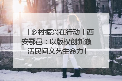 乡村振兴在行动丨西安鄠邑：以版权创新激活民间文艺生命力