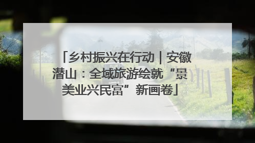 乡村振兴在行动｜安徽潜山：全域旅游绘就“景美业兴民富”新画卷