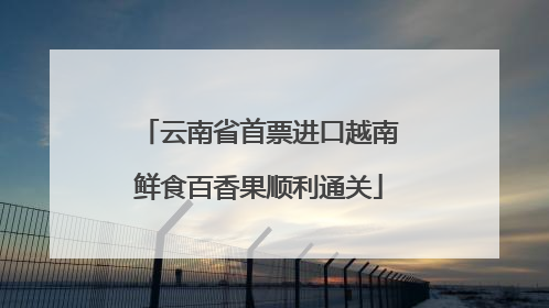 云南省首票进口越南鲜食百香果顺利通关