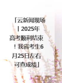 云新闻现场丨2025年高考顺利结束！我省考生6月25日左右可查成绩