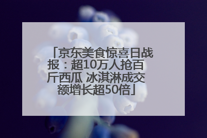京东美食惊喜日战报：超10万人抢百斤西瓜 冰淇淋成交额增长超50倍
