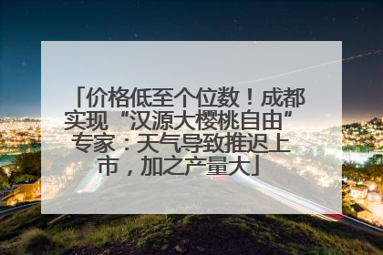 价格低至个位数！成都实现“汉源大樱桃自由” 专家：天气导致推迟上市，加之产量大