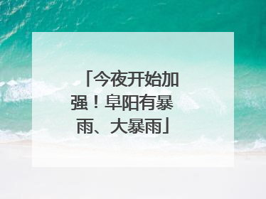 今夜开始加强！阜阳有暴雨、大暴雨