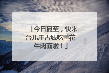 今日夏至，快来台儿庄古城吃黄花牛肉面啦！