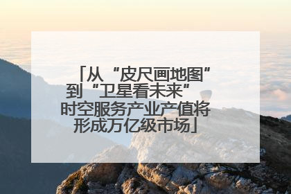从“皮尺画地图”到“卫星看未来” 时空服务产业产值将形成万亿级市场