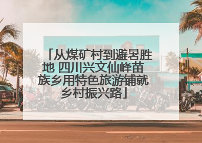 从煤矿村到避暑胜地 四川兴文仙峰苗族乡用特色旅游铺就乡村振兴路