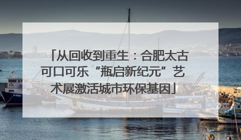 从回收到重生：合肥太古可口可乐“瓶启新纪元”艺术展激活城市环保基因