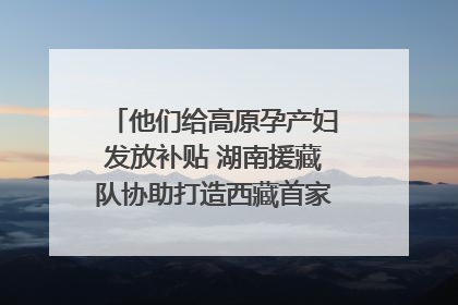 他们给高原孕产妇发放补贴 湖南援藏队协助打造西藏首家高原产儿协同中心