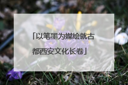 以笔墨为媒绘就古都西安文化长卷