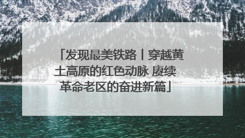 发现最美铁路丨穿越黄土高原的红色动脉 赓续革命老区的奋进新篇