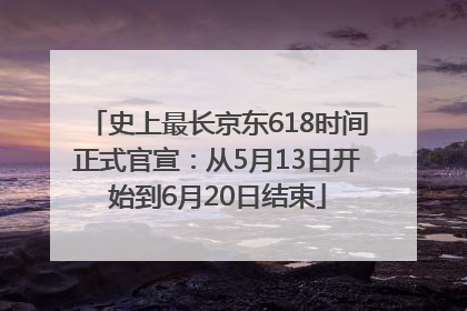 史上最长京东618时间正式官宣：从5月13日开始到6月20日结束