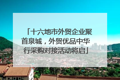 十六地市外贸企业聚首泉城，外贸优品中华行采购对接活动将启