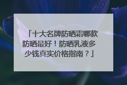 十大名牌防晒霜哪款防晒最好！防晒乳液多少钱真实价格指南？