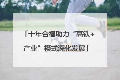 十年合福助力“高铁+产业”模式深化发展
