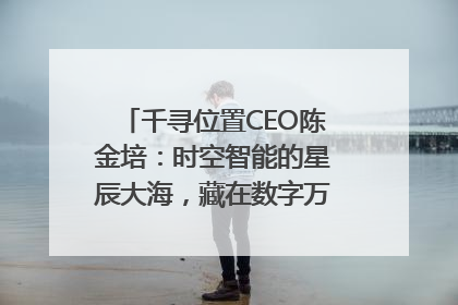 千寻位置CEO陈金培：时空智能的星辰大海，藏在数字万象与人间烟火中