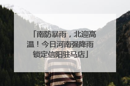南防暴雨，北迎高温！今日河南强降雨锁定信阳驻马店