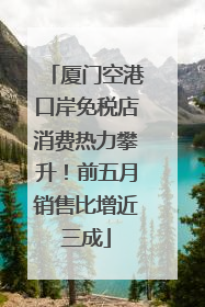 厦门空港口岸免税店消费热力攀升！前五月销售比增近三成