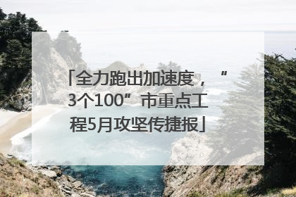 全力跑出加速度，“3个100”市重点工程5月攻坚传捷报