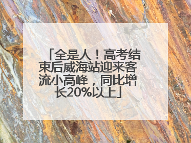 全是人！高考结束后威海站迎来客流小高峰，同比增长20%以上