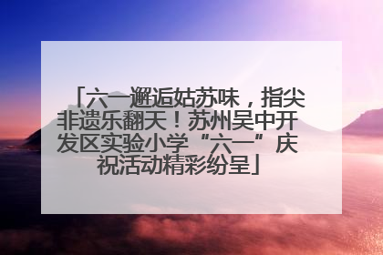 六一邂逅姑苏味，指尖非遗乐翻天！苏州吴中开发区实验小学“六一”庆祝活动精彩纷呈