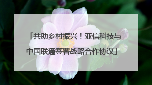 共助乡村振兴！亚信科技与中国联通签署战略合作协议