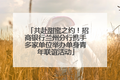 共赴甜蜜之约！招商银行兰州分行携手多家单位举办单身青年联谊活动