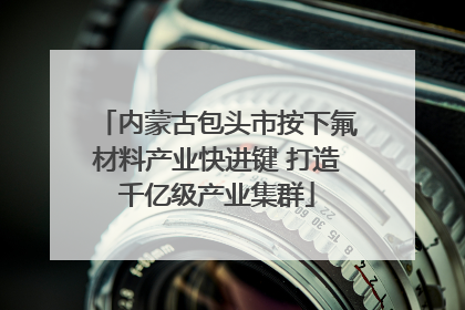 内蒙古包头市按下氟材料产业快进键 打造千亿级产业集群