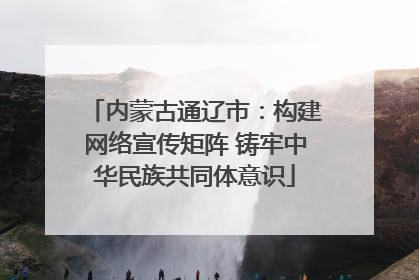 内蒙古通辽市：构建网络宣传矩阵 铸牢中华民族共同体意识