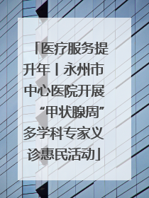 医疗服务提升年丨永州市中心医院开展“甲状腺周”多学科专家义诊惠民活动