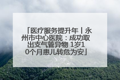 医疗服务提升年丨永州市中心医院：成功取出支气管异物 1岁10个月患儿转危为安