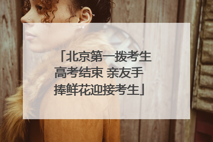 北京第一拨考生高考结束 亲友手捧鲜花迎接考生