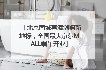 北京南城再添潮购新地标，全国最大京东MALL端午开业