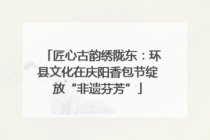 匠心古韵绣陇东：环县文化在庆阳香包节绽放“非遗芬芳”