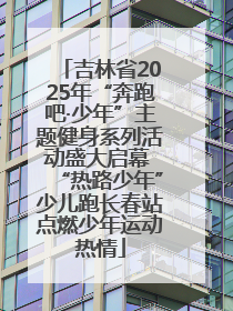 吉林省2025年“奔跑吧·少年”主题健身系列活动盛大启幕 “热路少年”少儿跑长春站点燃少年运动热情