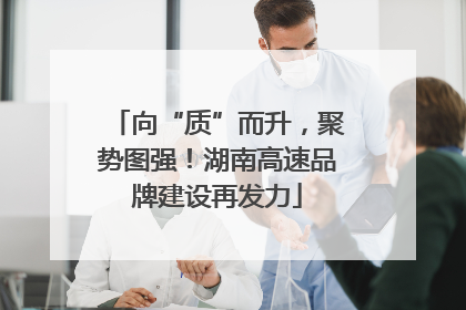 向“质”而升，聚势图强！湖南高速品牌建设再发力