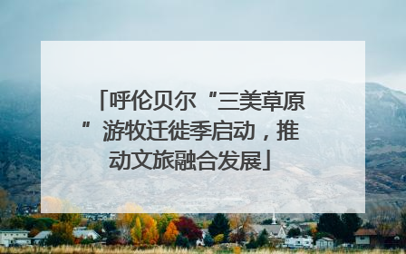 呼伦贝尔“三美草原”游牧迁徙季启动，推动文旅融合发展