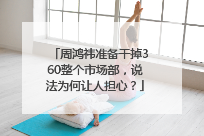 周鸿祎准备干掉360整个市场部，说法为何让人担心？