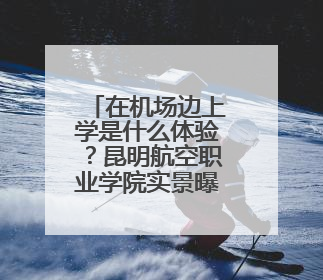 在机场边上学是什么体验？昆明航空职业学院实景曝光