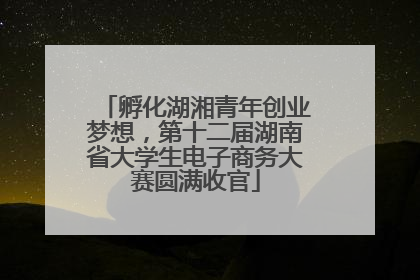 孵化湖湘青年创业梦想，第十二届湖南省大学生电子商务大赛圆满收官