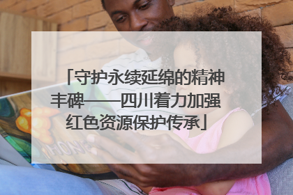 守护永续延绵的精神丰碑——四川着力加强红色资源保护传承