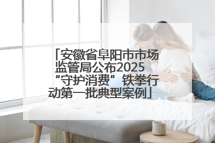 安徽省阜阳市市场监管局公布2025“守护消费”铁拳行动第一批典型案例