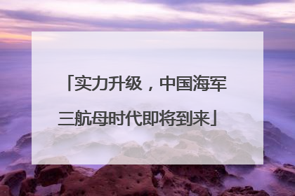 实力升级，中国海军三航母时代即将到来