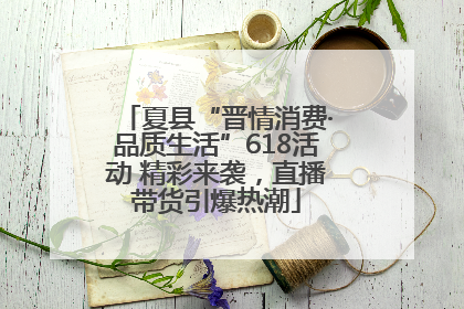 夏县“晋情消费·品质生活”618活动 精彩来袭，直播带货引爆热潮