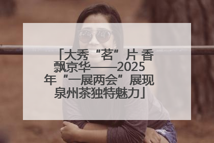 大秀“茗”片 香飘京华——2025年“一展两会”展现泉州茶独特魅力