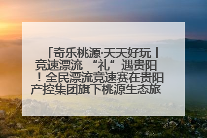 奇乐桃源·天天好玩丨竞速漂流 “礼”遇贵阳！全民漂流竞速赛在贵阳产控集团旗下桃源生态旅游度假区举行