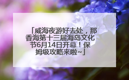 威海夜游好去处，那香海第十三届海岛文化节6月14日开幕！保姆级攻略来啦~