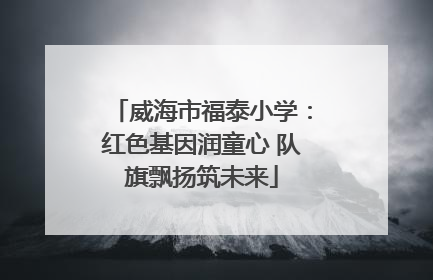 威海市福泰小学：红色基因润童心 队旗飘扬筑未来