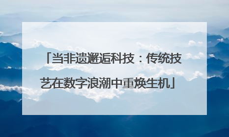 当非遗邂逅科技：传统技艺在数字浪潮中重焕生机