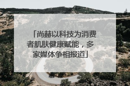 尚赫以科技为消费者肌肤健康赋能，多家媒体争相报道