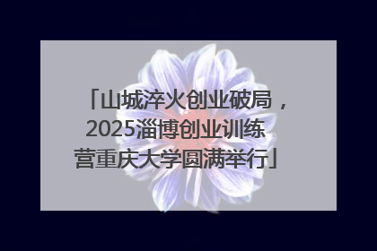 山城淬火创业破局，2025淄博创业训练营重庆大学圆满举行